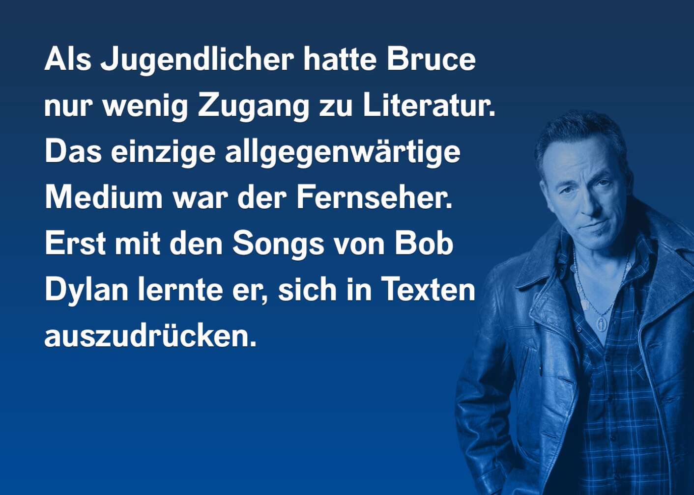 Als Jugendlicher hatte Bruce nur wenig Zugang zu Literatur. Das einzige allgegenwärtige Medium war der Fernseher. Erst mit den Songs von Bob Dylan lernte er, sich in Texten auszudrücken.