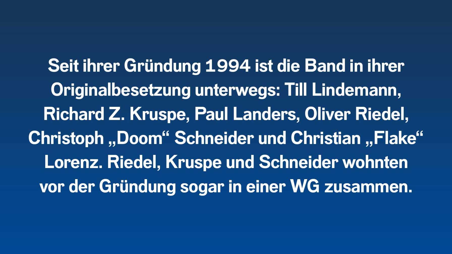 Seit ihrer Gründung 1994 ist die Band in ihrer Originalbesetzung unterwegs: Till Lindemann, Richard Z. Kruspe, Paul Landers, Oliver Riedel, Christoph „Doom“ Schneider und Christian „Flake“ Lorenz. Riedel, Kruspe und Schneider wohnten  vor der Gründung sogar in einer WG zusammen.