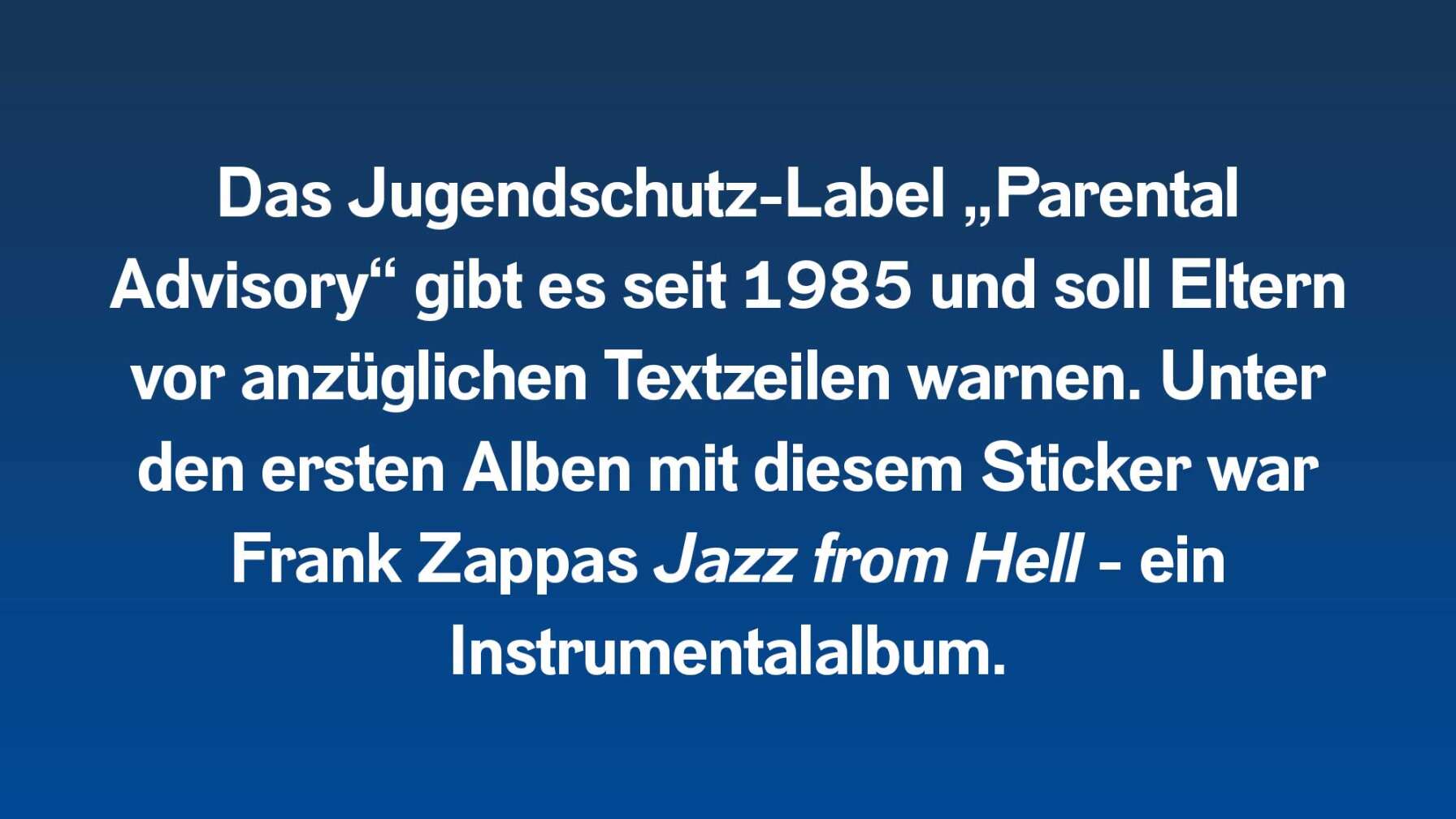 Das Jugendschutz-Label „Parental Advisory“ gibt es seit 1985 und soll Eltern vor anzüglichen Textzeilen warnen. Unter den ersten Alben mit diesem Sticker war Frank Zappas Jazz from Hell - ein Instrumentalalbum.