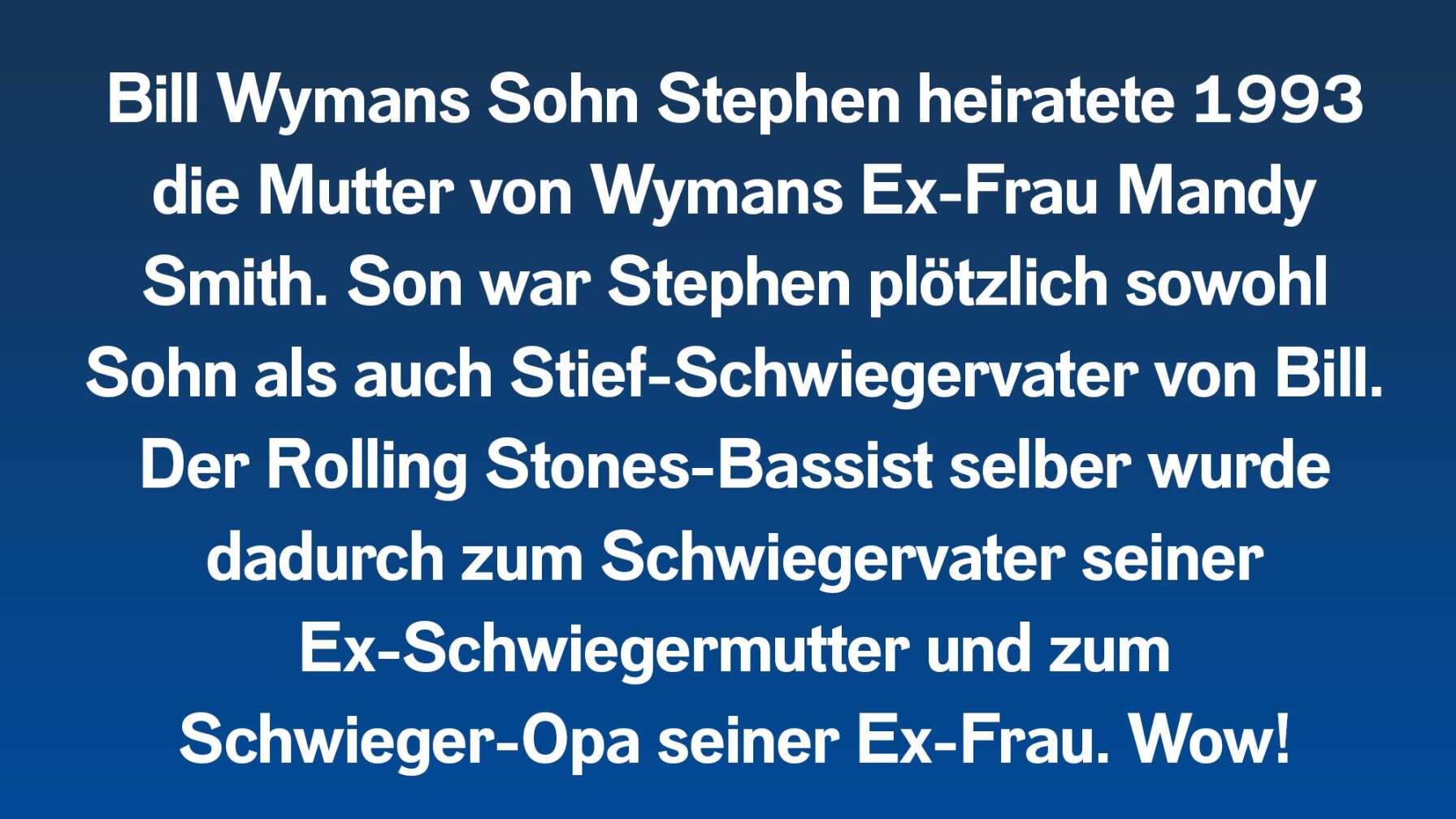 Bill Wymans Sohn Stephen heiratete 1993 die Mutter von Wymans Ex-Frau Mandy Smith. Son war Stephen plötzlich sowohl Sohn als auch Stief-Schwiegervater von Bill. Der Rolling Stones-Bassist selber wurde dadurch zum Schwiegervater seiner Ex-Schwiegermutter und zum Schwieger-Opa seiner Ex-Frau. Wow!