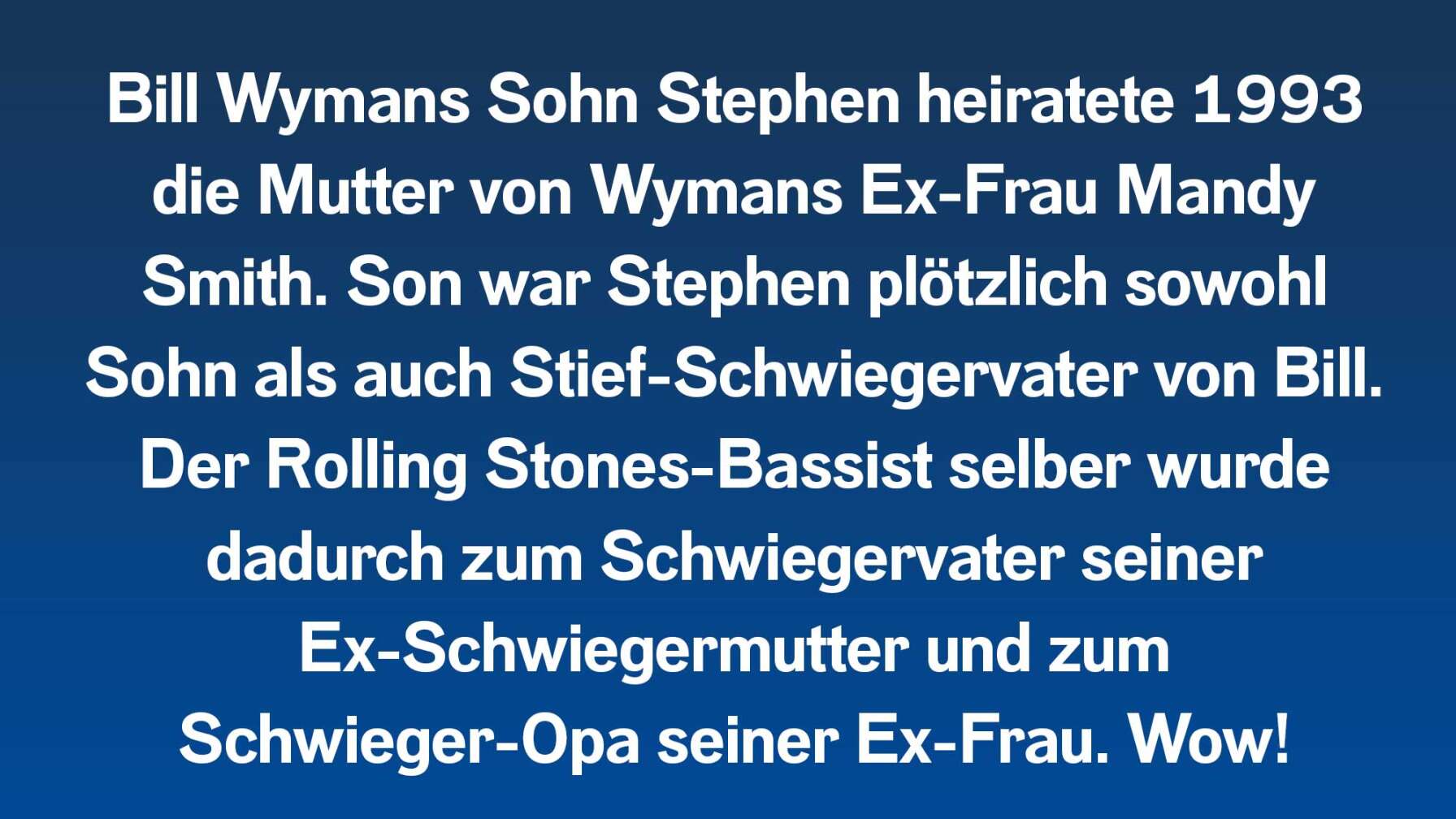 Bill Wymans Sohn Stephen heiratete 1993 die Mutter von Wymans Ex-Frau Mandy Smith. Son war Stephen plötzlich sowohl Sohn als auch Stief-Schwiegervater von Bill. Der Rolling Stones-Bassist selber wurde dadurch zum Schwiegervater seiner Ex-Schwiegermutter und zum Schwieger-Opa seiner Ex-Frau. Wow!