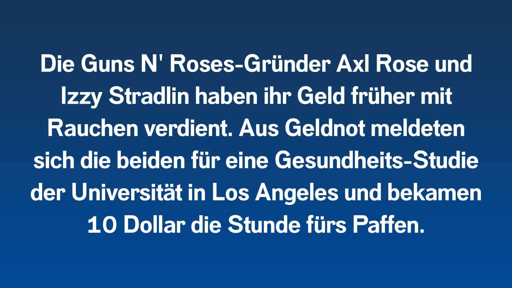 Die Guns N' Roses-Gründer Axl Rose und Izzy Stradlin haben ihr Geld früher mit Rauchen verdient. Aus Geldnot meldeten sich die beiden für eine Gesundheits-Studie der Universität in Los Angeles und bekamen 10 Dollar die Stunde fürs Paffen.