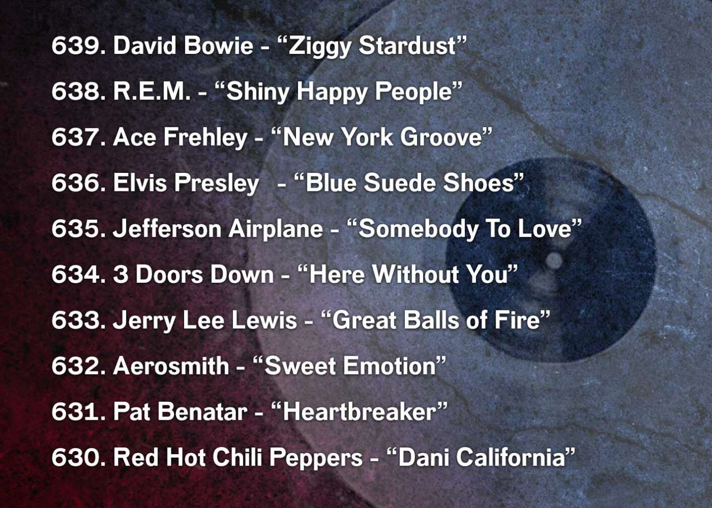 639. David Bowie - “Ziggy Stardust” 638. R.E.M. - “Shiny Happy People” 637. Ace Frehley - “New York Groove” 636. Elvis Presley	 - “Blue Suede Shoes” 635. Jefferson Airplane - “Somebody To Love” 634. 3 Doors Down - “Here Without You” 633. Jerry Lee Lewis - “Great Balls of Fire” 632. Aerosmith - “Sweet Emotion” 631. Pat Benatar - “Heartbreaker” 630. Red Hot Chili Peppers - “Dani California”