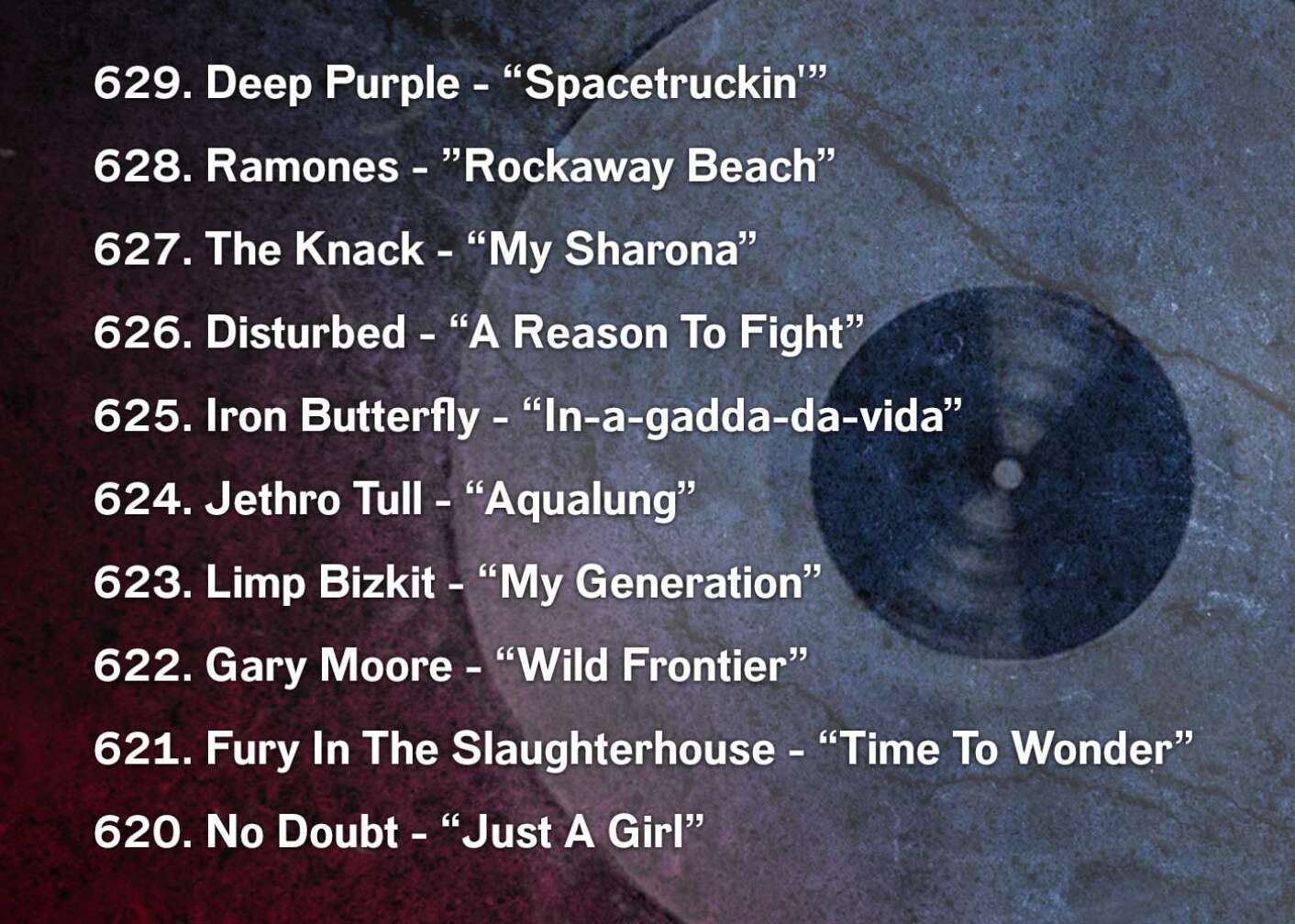629. Deep Purple - “Spacetruckin'” 628. Ramones - ”Rockaway Beach” 627. The Knack - “My Sharona” 626. Disturbed - “A Reason To Fight” 625. Iron Butterfly - “In-a-gadda-da-vida” 624. Jethro Tull - “Aqualung” 623. Limp Bizkit - “My Generation” 622. Gary Moore - “Wild Frontier” 621. Fury In The Slaughterhouse - “Time To Wonder” 620. No Doubt - “Just A Girl”