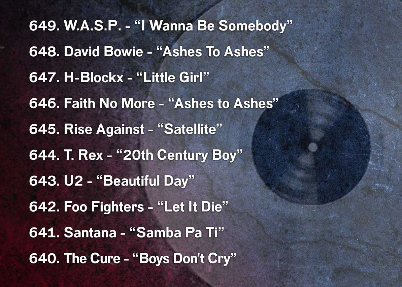 649. W.A.S.P. - “I Wanna Be Somebody” 648. David Bowie - “Ashes To Ashes” 647. H-Blockx - “Little Girl” 646. Faith No More - “Ashes to Ashes” 645. Rise Against - “Satellite” 644. T. Rex - “20th Century Boy” 643. U2 - “Beautiful Day” 642. Foo Fighters - “Let It Die” 641. Santana - “Samba Pa Ti” 640. The Cure - “Boys Don't Cry”