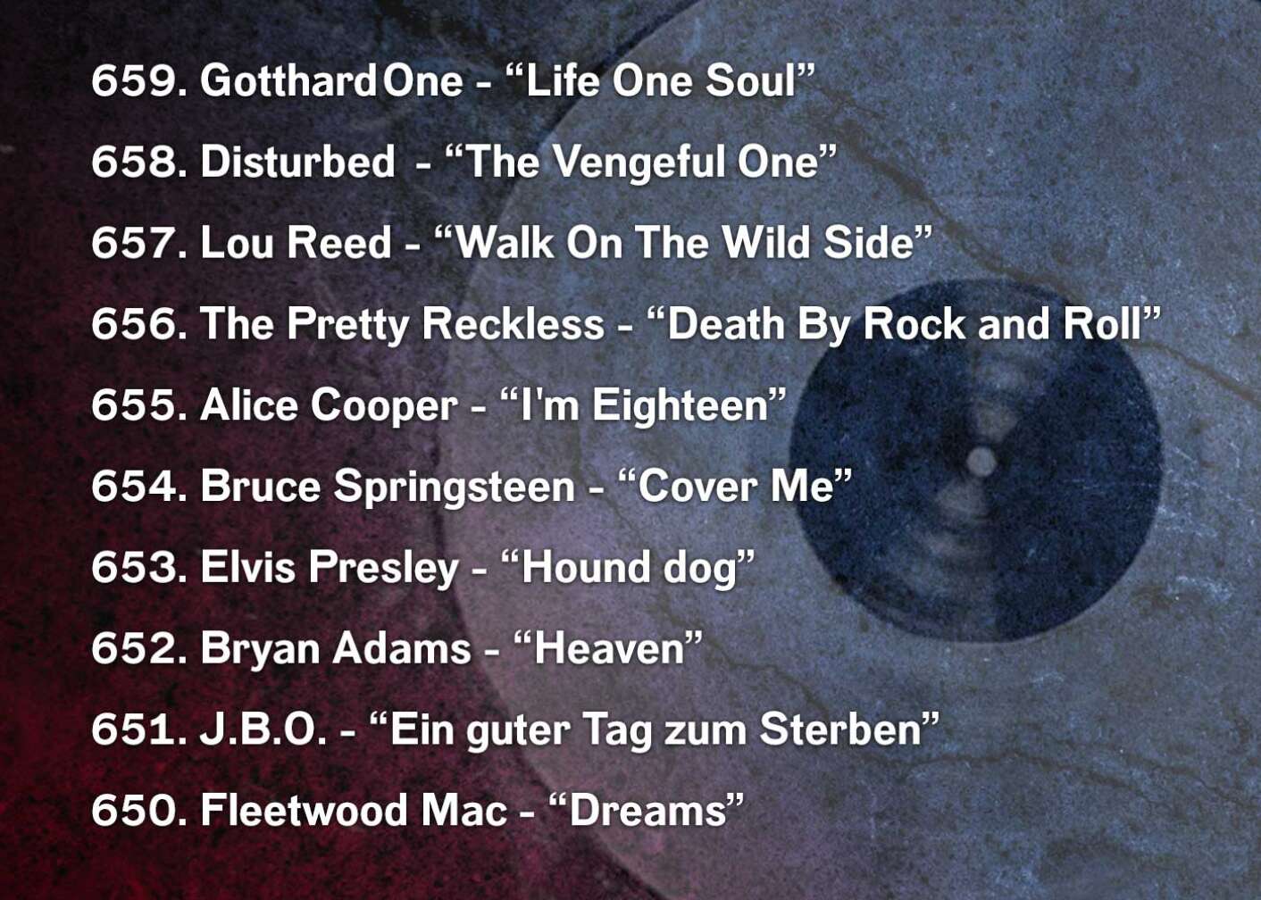 659. Gotthard	One - “Life One Soul” 658. Disturbed	- “The Vengeful One” 657. Lou Reed - “Walk On The Wild Side” 656. The Pretty Reckless - “Death By Rock and Roll” 655. Alice Cooper - “I'm Eighteen” 654. Bruce Springsteen	 - “Cover Me” 653. Elvis Presley - “Hound dog” 652. Bryan Adams - “Heaven” 651. J.B.O. - “Ein guter Tag zum Sterben”  650. Fleetwood Mac - “Dreams”