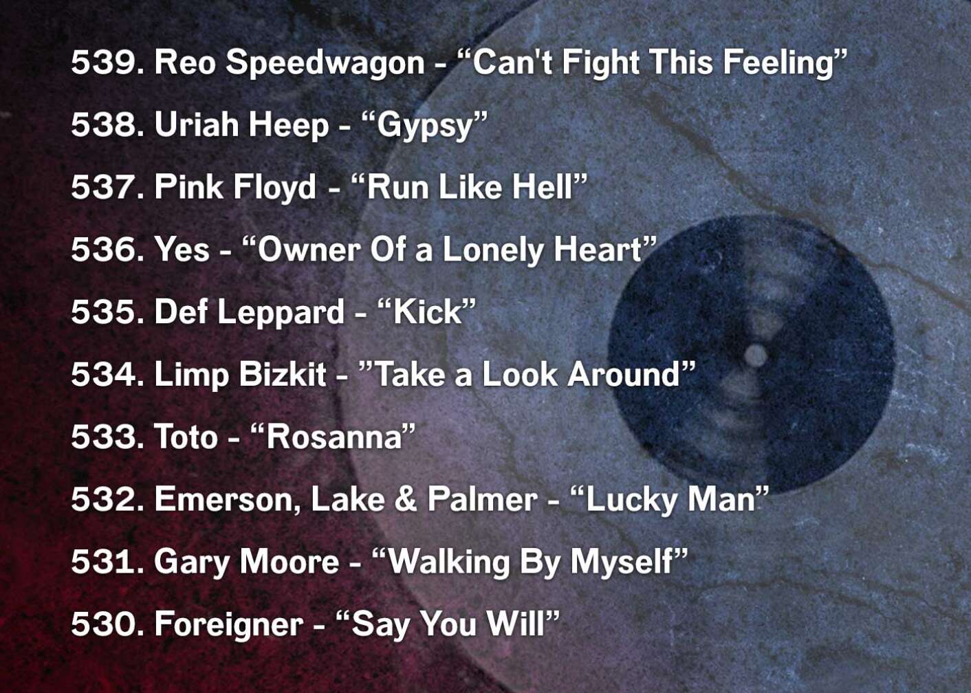 539. Reo Speedwagon - “Can't Fight This Feeling” 538. Uriah Heep - “Gypsy” 537. Pink Floyd	 - “Run Like Hell” 536. Yes - “Owner Of a Lonely Heart” 535. Def Leppard - “Kick” 534. Limp Bizkit - ”Take a Look Around” 533. Toto - “Rosanna” 532. Emerson, Lake & Palmer - “Lucky Man” 531. Gary Moore - “Walking By Myself” 530. Foreigner - “Say You Will”