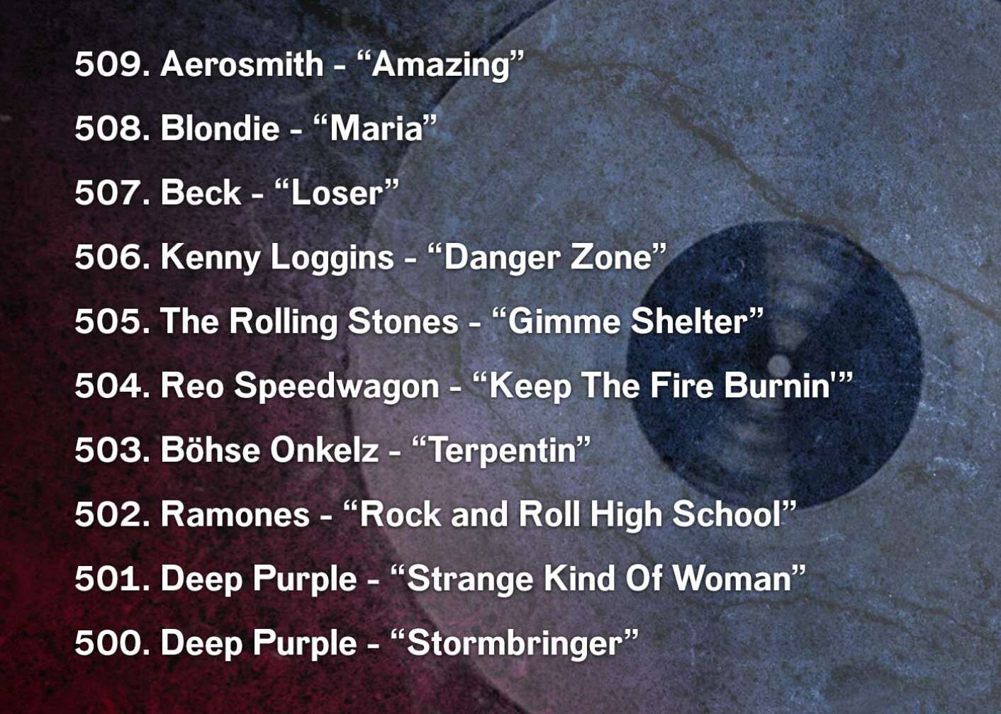 509. Aerosmith - “Amazing” 508. Blondie - “Maria” 507. Beck - “Loser” 506. Kenny Loggins - “Danger Zone” 505. The Rolling Stones - “Gimme Shelter” 504. Reo Speedwagon - “Keep The Fire Burnin'” 503. Böhse Onkelz - “Terpentin” 502. Ramones - “Rock and Roll High School” 501. Deep Purple - “Strange Kind Of Woman” 500. Deep Purple - “Stormbringer”