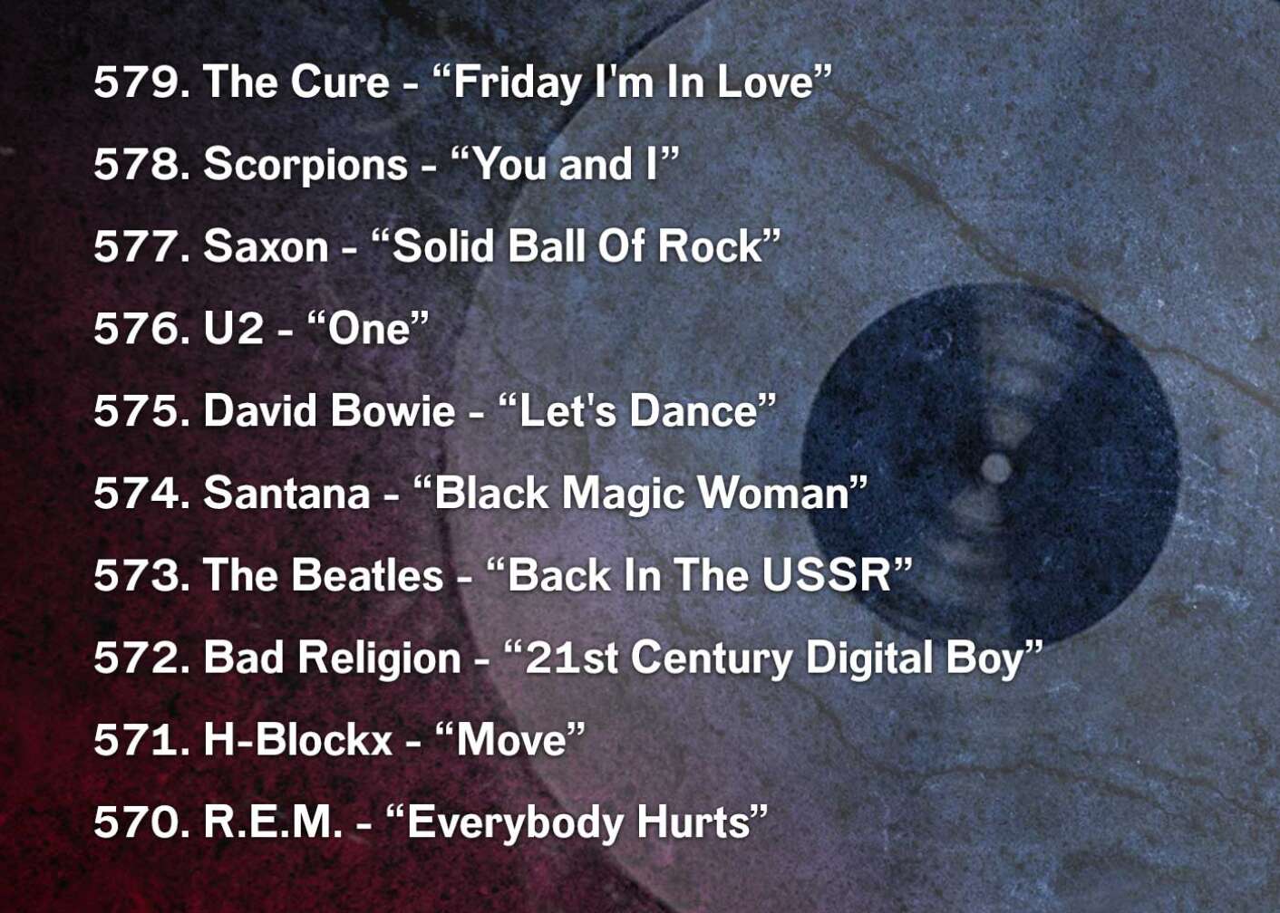 579. The Cure - “Friday I'm In Love” 578. Scorpions - “You and I” 577. Saxon - “Solid Ball Of Rock” 576. U2 - “One” 575. David Bowie - “Let's Dance” 574. Santana - “Black Magic Woman” 573. The Beatles - “Back In The USSR” 572. Bad Religion - “21st Century Digital Boy” 571. H-Blockx - “Move” 570. R.E.M. - “Everybody Hurts”