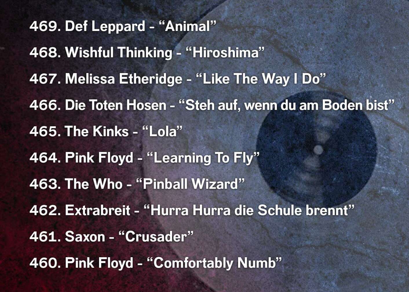 469. Def Leppard - “Animal” 468. Wishful Thinking - “Hiroshima” 467. Melissa Etheridge - “Like The Way I Do” 466. Die Toten Hosen - “Steh auf, wenn du am Boden bist” 465. The Kinks - “Lola” 464. Pink Floyd - “Learning To Fly” 463. The Who - “Pinball Wizard” 462. Extrabreit - “Hurra Hurra die Schule brennt” 461. Saxon - “Crusader” 460. Pink Floyd - “Comfortably Numb”