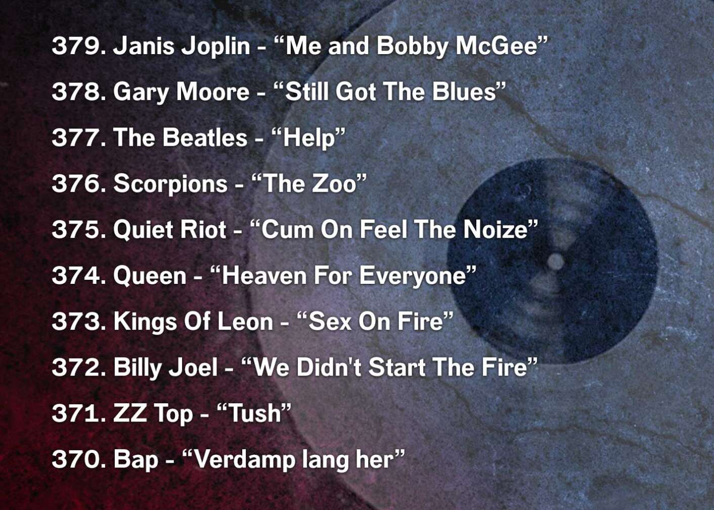 379. Janis Joplin - “Me and Bobby McGee” 378. Gary Moore - “Still Got The Blues” 377. The Beatles - “Help” 376. Scorpions - “The Zoo” 375. Quiet Riot - “Cum On Feel The Noize” 374. Queen - “Heaven For Everyone” 373. Kings Of Leon - “Sex On Fire” 372. Billy Joel - “We Didn't Start The Fire” 371. ZZ Top - “Tush” 370. Bap - “Verdamp lang her”