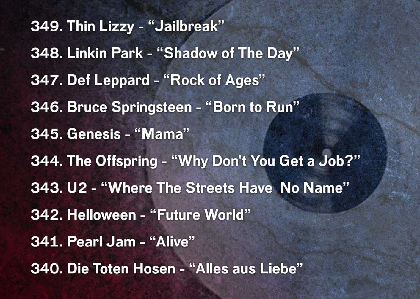 349. Thin Lizzy - “Jailbreak” 348. Linkin Park - “Shadow of The Day” 347. Def Leppard - “Rock of Ages” 346. Bruce Springsteen - “Born to Run” 345. Genesis - “Mama” 344. The Offspring - “Why Don't You Get a Job?” 343. U2 - “Where The Streets Have  No Name” 342. Helloween - “Future World” 341. Pearl Jam - “Alive” 340. Die Toten Hosen - “Alles aus Liebe”
