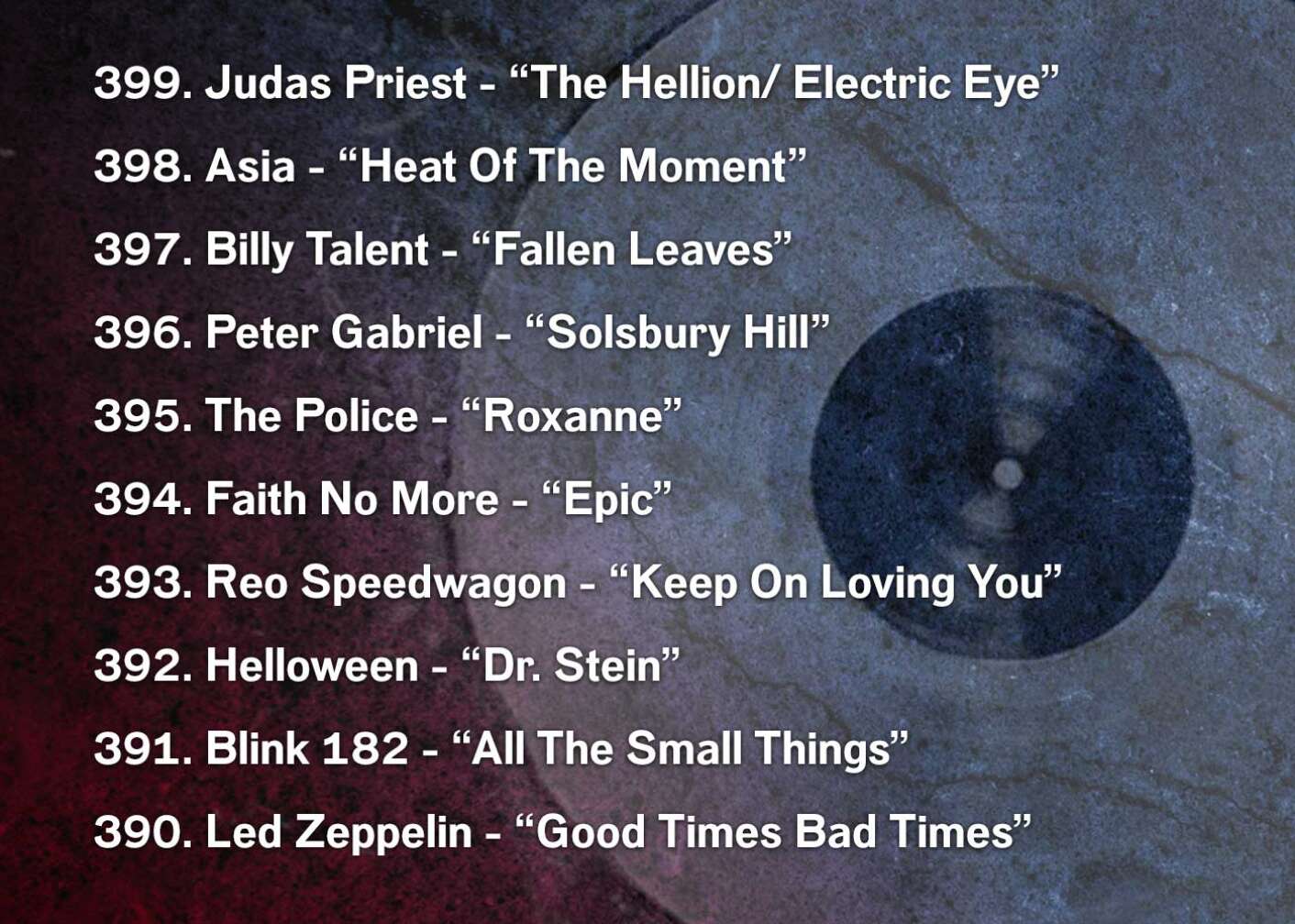 399. Judas Priest - “The Hellion/ Electric Eye” 398. Asia - “Heat Of The Moment” 397. Billy Talent - “Fallen Leaves” 396. Peter Gabriel - “Solsbury Hill” 395. The Police - “Roxanne” 394. Faith No More - “Epic” 393. Reo Speedwagon - “Keep On Loving You” 392. Helloween - “Dr. Stein” 391. Blink 182 - “All The Small Things” 390. Led Zeppelin - “Good Times Bad Times”