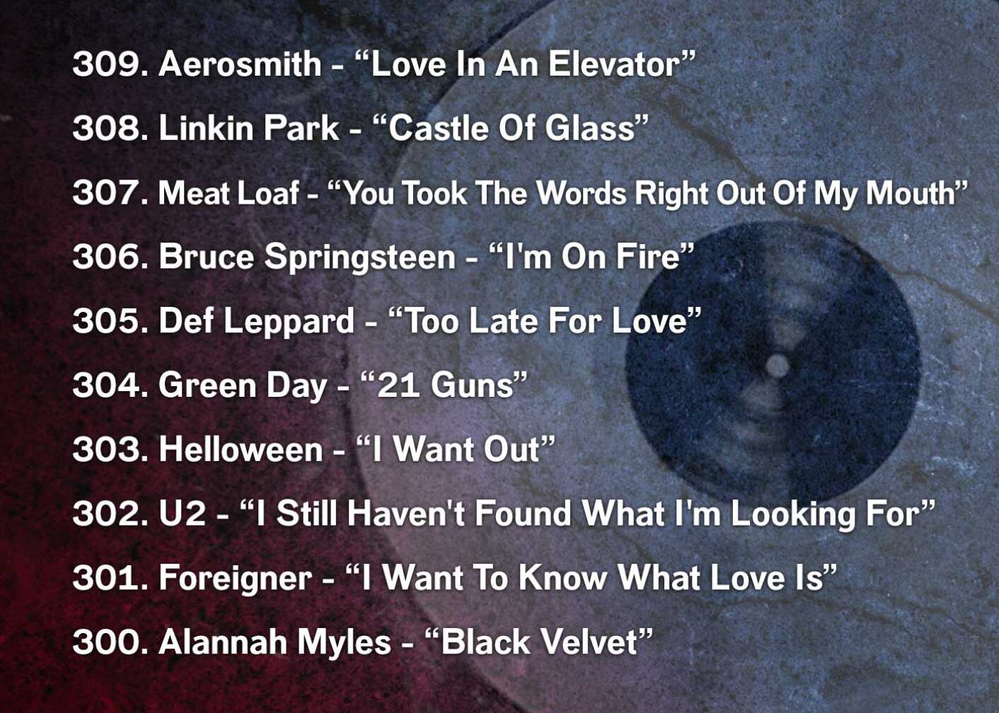 309. Aerosmith - “Love In An Elevator” 308. Linkin Park - “Castle Of Glass” 307. Meat Loaf - “You Took The Words Right Out Of My Mouth” 306. Bruce Springsteen - “I'm On Fire” 305. Def Leppard - “Too Late For Love” 304. Green Day - “21 Guns” 303. Helloween - “I Want Out” 302. U2 - “I Still Haven't Found What I'm Looking For” 301. Foreigner - “I Want To Know What Love Is” 300. Alannah Myles - “Black Velvet”
