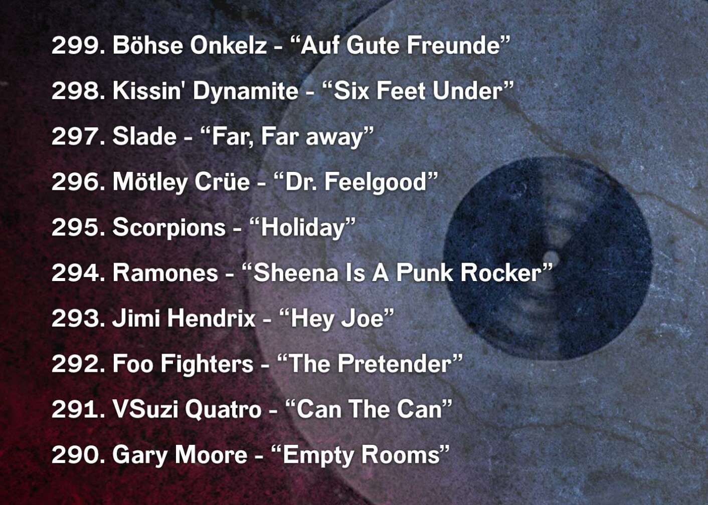299. Böhse Onkelz - “Auf Gute Freunde” 298. Kissin' Dynamite - “Six Feet Under” 297. Slade - “Far, Far away” 296. Mötley Crüe - “Dr. Feelgood” 295. Scorpions - “Holiday” 294. Ramones - “Sheena Is A Punk Rocker” 293. Jimi Hendrix - “Hey Joe” 292. Foo Fighters - “The Pretender” 291. VSuzi Quatro - “Can The Can” 290. Gary Moore - “Empty Rooms”