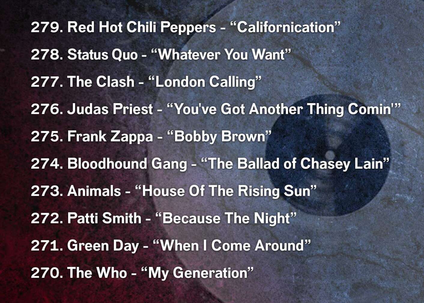 279. Red Hot Chili Peppers - “Californication” 278. Status Quo - “Whatever You Want” 277. The Clash - “London Calling” 276. Judas Priest - “You've Got Another Thing Comin'” 275. Frank Zappa - “Bobby Brown” 274. Bloodhound Gang - “The Ballad of Chasey Lain” 273. Animals - “House Of The Rising Sun” 272. Patti Smith - “Because The Night” 271. Green Day - “When I Come Around” 270. The Who - “My Generation”
