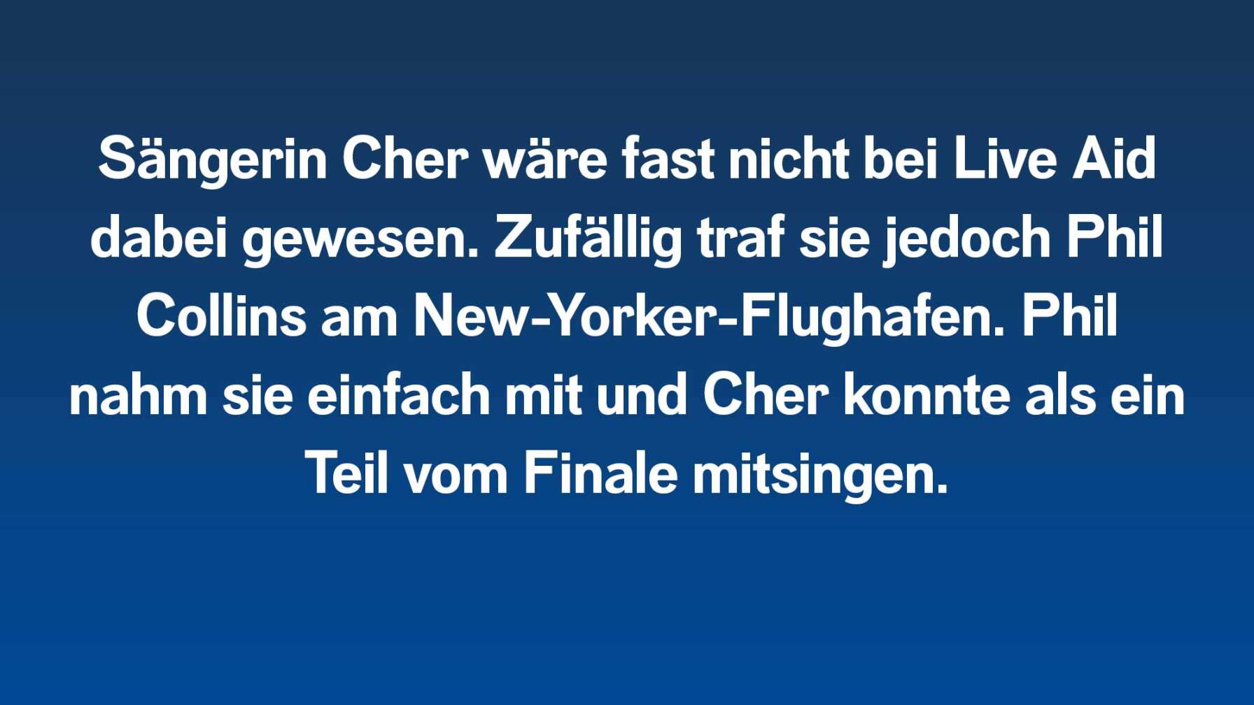 Sängerin Cher wäre fast nicht bei Live Aid dabei gewesen. Zufällig traf sie jedoch Phil Collins am New-Yorker-Flughafen. Phil nahm sie einfach mit und Cher konnte als ein Teil vom Finale mitsingen.