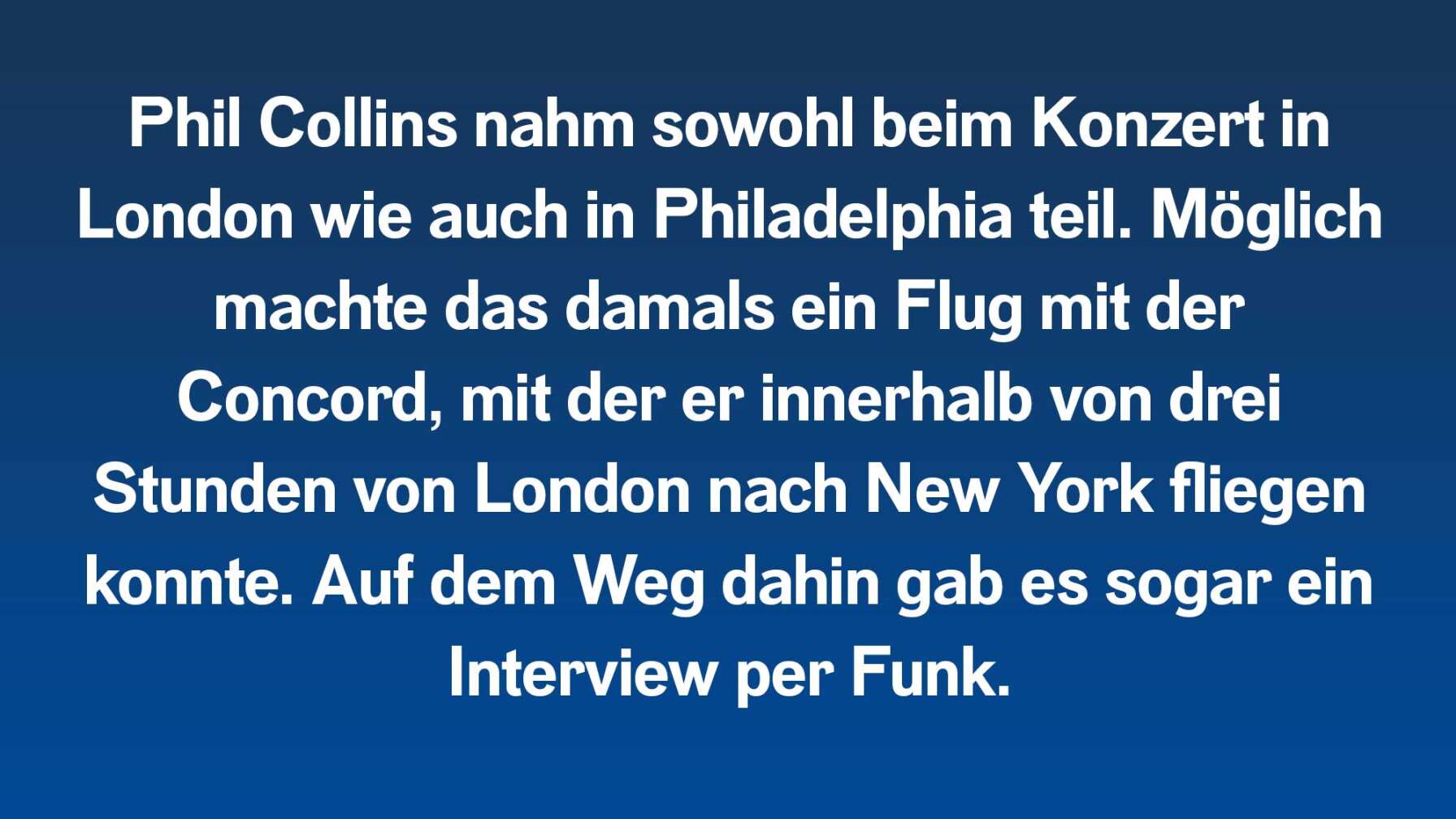 Phil Collins nahm sowohl beim Konzert in London wie auch in Philadelphia teil. Möglich machte das damals ein Flug mit der Concord, mit er innerhalb von 3. Stunden von London nach New York fliegen konnte. Auf dem Weg dahin gab es sogar ein Interview per Funk.