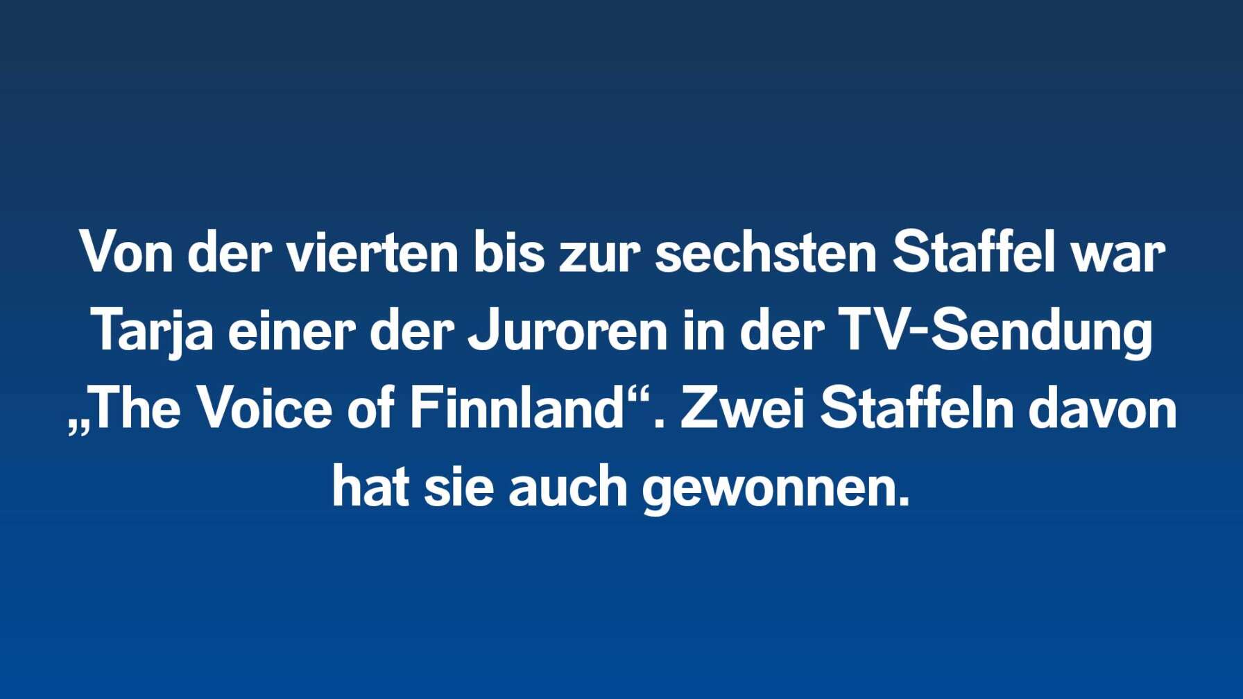 Von der vierten bis zur sechsten Staffel war Tarja einer der Juroren in der TV-Sendung „The Voice of Finnland“. Zwei Staffeln davon hat sie auch gewonnen.