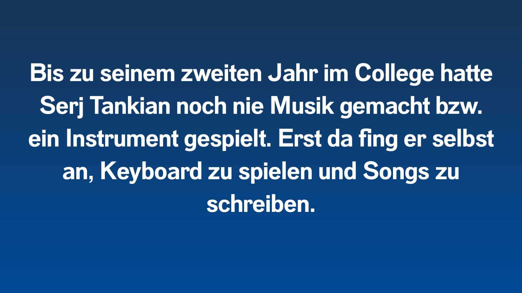 Bis zu seinem zweiten Jahr im College hatte Serj Tankian noch nie Musik gemacht bzw. ein Instrument gespielt. Erst da fing er selbst an, Keyboard zu spielen und Songs zu schreiben.